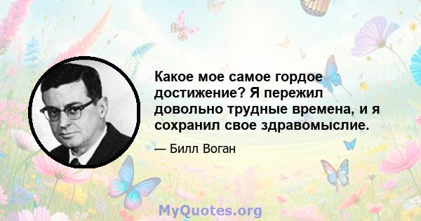 Какое мое самое гордое достижение? Я пережил довольно трудные времена, и я сохранил свое здравомыслие.