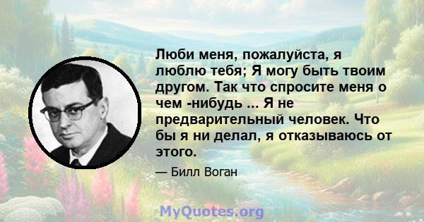 Люби меня, пожалуйста, я люблю тебя; Я могу быть твоим другом. Так что спросите меня о чем -нибудь ... Я не предварительный человек. Что бы я ни делал, я отказываюсь от этого.