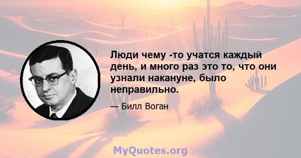 Люди чему -то учатся каждый день, и много раз это то, что они узнали накануне, было неправильно.