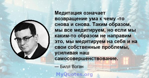 Медитация означает возвращение ума к чему -то снова и снова. Таким образом, мы все медитируем, но если мы каким-то образом не направим это, мы медитируем на себя и на свои собственные проблемы, усиливая наш