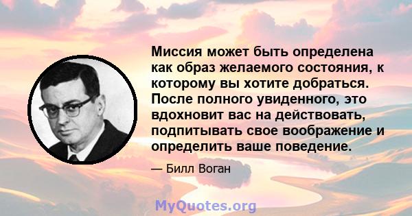 Миссия может быть определена как образ желаемого состояния, к которому вы хотите добраться. После полного увиденного, это вдохновит вас на действовать, подпитывать свое воображение и определить ваше поведение.