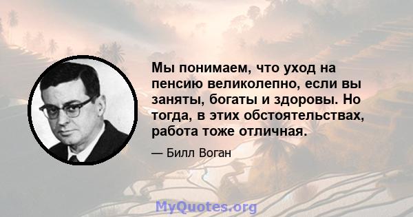 Мы понимаем, что уход на пенсию великолепно, если вы заняты, богаты и здоровы. Но тогда, в этих обстоятельствах, работа тоже отличная.