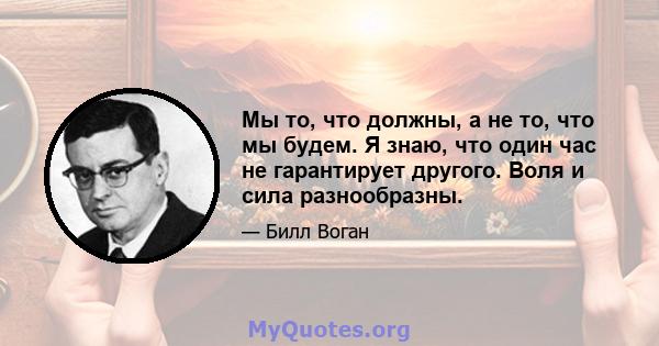 Мы то, что должны, а не то, что мы будем. Я знаю, что один час не гарантирует другого. Воля и сила разнообразны.