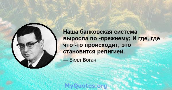 Наша банковская система выросла по -прежнему; И где, где что -то происходит, это становится религией.