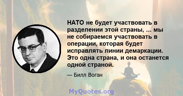 НАТО не будет участвовать в разделении этой страны, ... мы не собираемся участвовать в операции, которая будет исправлять линии демаркации. Это одна страна, и она останется одной страной.