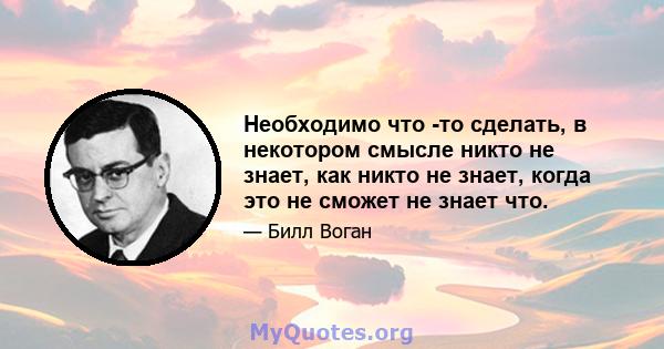 Необходимо что -то сделать, в некотором смысле никто не знает, как никто не знает, когда это не сможет не знает что.