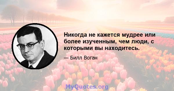 Никогда не кажется мудрее или более изученным, чем люди, с которыми вы находитесь.