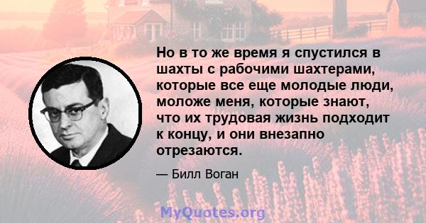 Но в то же время я спустился в шахты с рабочими шахтерами, которые все еще молодые люди, моложе меня, которые знают, что их трудовая жизнь подходит к концу, и они внезапно отрезаются.