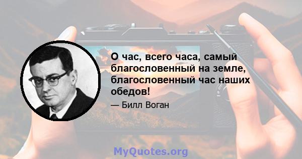 О час, всего часа, самый благословенный на земле, благословенный час наших обедов!