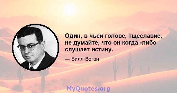 Один, в чьей голове, тщеславие, не думайте, что он когда -либо слушает истину.