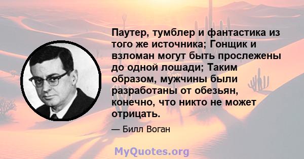 Паутер, тумблер и фантастика из того же источника; Гонщик и взломан могут быть прослежены до одной лошади; Таким образом, мужчины были разработаны от обезьян, конечно, что никто не может отрицать.