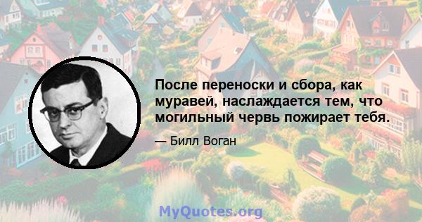 После переноски и сбора, как муравей, наслаждается тем, что могильный червь пожирает тебя.