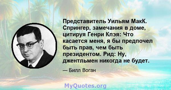 Представитель Уильям МакК. Спрингер, замечания в доме, цитируя Генри Клэя: Что касается меня, я бы предпочел быть прав, чем быть президентом. Рид: Ну, джентльмен никогда не будет.