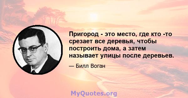 Пригород - это место, где кто -то срезает все деревья, чтобы построить дома, а затем называет улицы после деревьев.