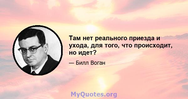 Там нет реального приезда и ухода, для того, что происходит, но идет?