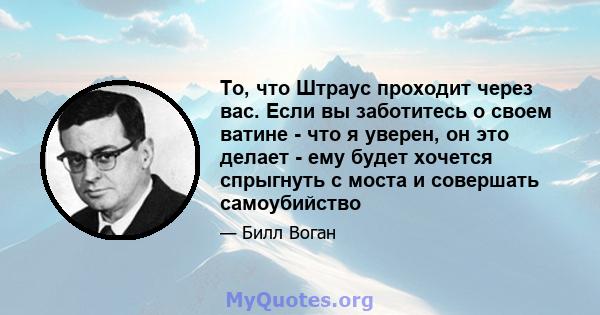 То, что Штраус проходит через вас. Если вы заботитесь о своем ватине - что я уверен, он это делает - ему будет хочется спрыгнуть с моста и совершать самоубийство