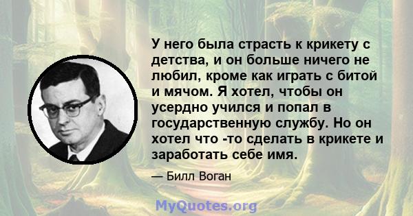 У него была страсть к крикету с детства, и он больше ничего не любил, кроме как играть с битой и мячом. Я хотел, чтобы он усердно учился и попал в государственную службу. Но он хотел что -то сделать в крикете и