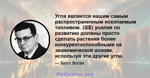 Угля является нашим самым распространенным ископаемым топливом. (GE) усилия по развитию должны просто сделать растения более конкурентоспособными на экономической основе, используя эти другие угли.