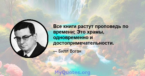 Все книги растут проповедь по времени; Это храмы, одновременно и достопримечательности.