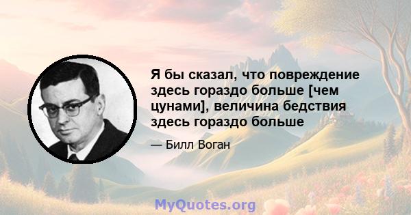 Я бы сказал, что повреждение здесь гораздо больше [чем цунами], величина бедствия здесь гораздо больше