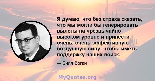 Я думаю, что без страха сказать, что мы могли бы генерировать вылеты на чрезвычайно высоком уровне и принести очень, очень эффективную воздушную силу, чтобы иметь поддержку наших войск.