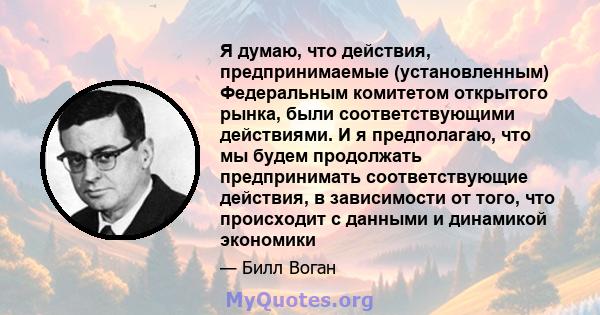 Я думаю, что действия, предпринимаемые (установленным) Федеральным комитетом открытого рынка, были соответствующими действиями. И я предполагаю, что мы будем продолжать предпринимать соответствующие действия, в