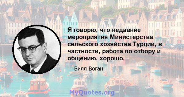 Я говорю, что недавние мероприятия Министерства сельского хозяйства Турции, в частности, работа по отбору и общению, хорошо.