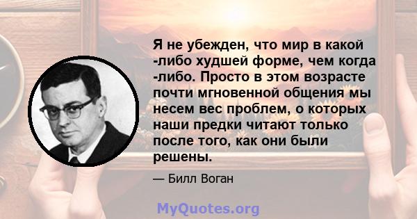 Я не убежден, что мир в какой -либо худшей форме, чем когда -либо. Просто в этом возрасте почти мгновенной общения мы несем вес проблем, о которых наши предки читают только после того, как они были решены.