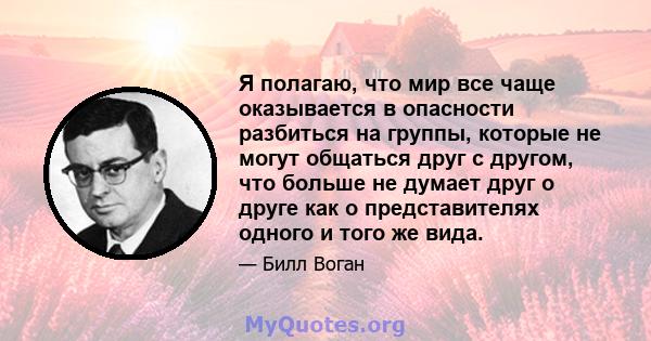 Я полагаю, что мир все чаще оказывается в опасности разбиться на группы, которые не могут общаться друг с другом, что больше не думает друг о друге как о представителях одного и того же вида.