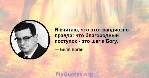 Я считаю, что это грандиозно правда: что благородный поступок - это шаг к Богу.