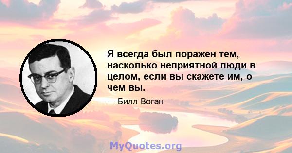 Я всегда был поражен тем, насколько неприятной люди в целом, если вы скажете им, о чем вы.