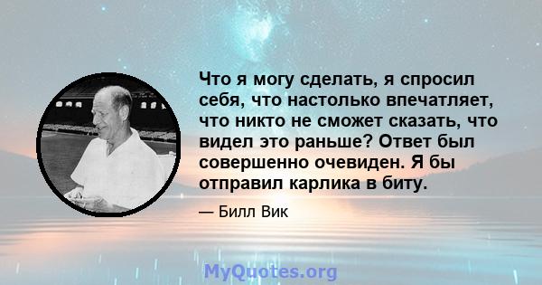 Что я могу сделать, я спросил себя, что настолько впечатляет, что никто не сможет сказать, что видел это раньше? Ответ был совершенно очевиден. Я бы отправил карлика в биту.