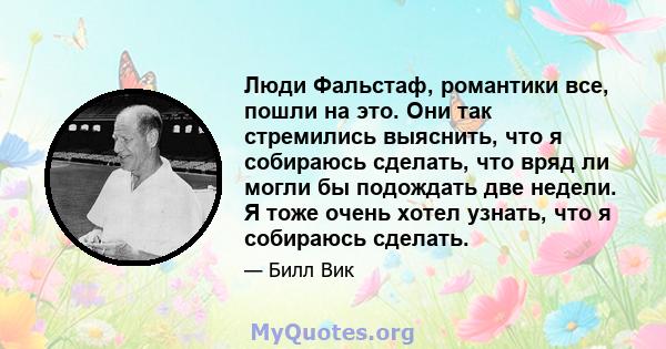 Люди Фальстаф, романтики все, пошли на это. Они так стремились выяснить, что я собираюсь сделать, что вряд ли могли бы подождать две недели. Я тоже очень хотел узнать, что я собираюсь сделать.