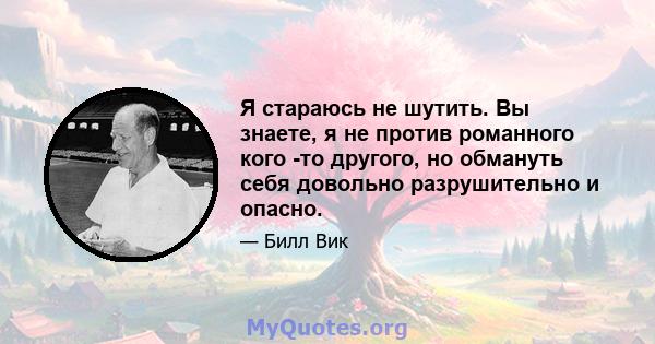 Я стараюсь не шутить. Вы знаете, я не против романного кого -то другого, но обмануть себя довольно разрушительно и опасно.