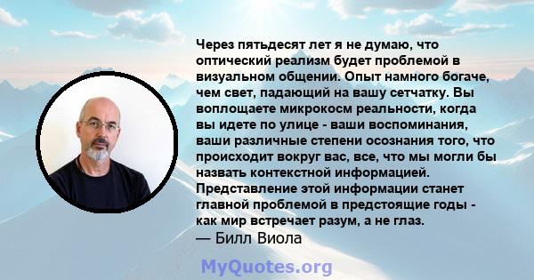 Через пятьдесят лет я не думаю, что оптический реализм будет проблемой в визуальном общении. Опыт намного богаче, чем свет, падающий на вашу сетчатку. Вы воплощаете микрокосм реальности, когда вы идете по улице - ваши