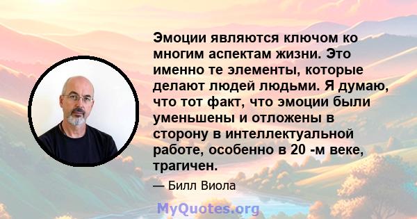 Эмоции являются ключом ко многим аспектам жизни. Это именно те элементы, которые делают людей людьми. Я думаю, что тот факт, что эмоции были уменьшены и отложены в сторону в интеллектуальной работе, особенно в 20 -м