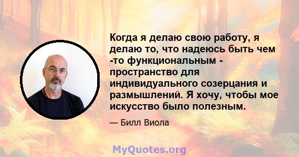 Когда я делаю свою работу, я делаю то, что надеюсь быть чем -то функциональным - пространство для индивидуального созерцания и размышлений. Я хочу, чтобы мое искусство было полезным.