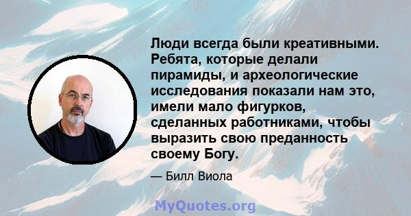 Люди всегда были креативными. Ребята, которые делали пирамиды, и археологические исследования показали нам это, имели мало фигурков, сделанных работниками, чтобы выразить свою преданность своему Богу.