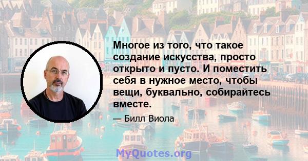 Многое из того, что такое создание искусства, просто открыто и пусто. И поместить себя в нужное место, чтобы вещи, буквально, собирайтесь вместе.