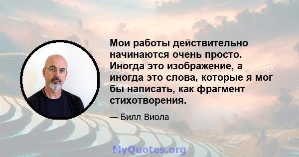 Мои работы действительно начинаются очень просто. Иногда это изображение, а иногда это слова, которые я мог бы написать, как фрагмент стихотворения.