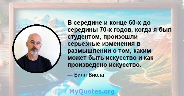 В середине и конце 60-х до середины 70-х годов, когда я был студентом, произошли серьезные изменения в размышлении о том, каким может быть искусство и как произведено искусство.