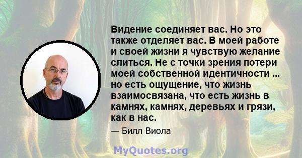 Видение соединяет вас. Но это также отделяет вас. В моей работе и своей жизни я чувствую желание слиться. Не с точки зрения потери моей собственной идентичности ... но есть ощущение, что жизнь взаимосвязана, что есть