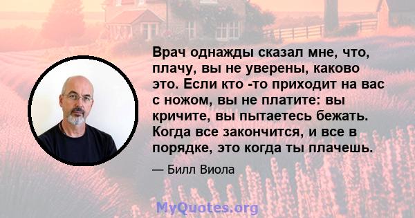 Врач однажды сказал мне, что, плачу, вы не уверены, каково это. Если кто -то приходит на вас с ножом, вы не платите: вы кричите, вы пытаетесь бежать. Когда все закончится, и все в порядке, это когда ты плачешь.