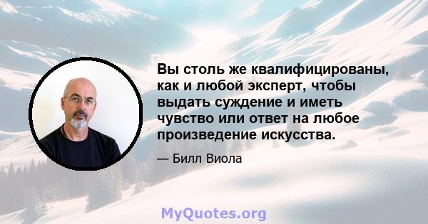 Вы столь же квалифицированы, как и любой эксперт, чтобы выдать суждение и иметь чувство или ответ на любое произведение искусства.