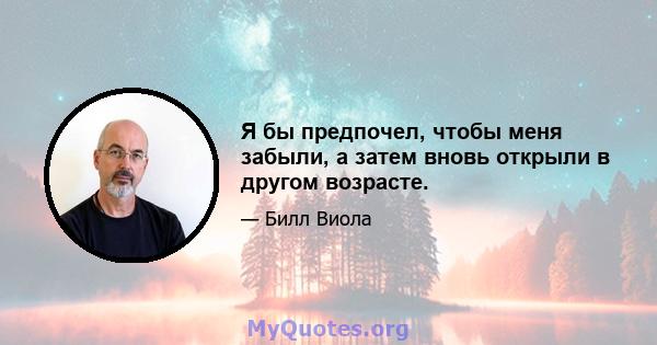 Я бы предпочел, чтобы меня забыли, а затем вновь открыли в другом возрасте.