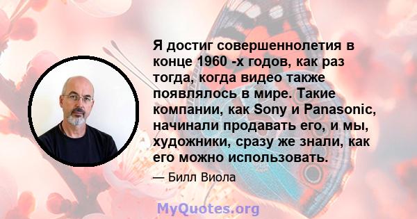 Я достиг совершеннолетия в конце 1960 -х годов, как раз тогда, когда видео также появлялось в мире. Такие компании, как Sony и Panasonic, начинали продавать его, и мы, художники, сразу же знали, как его можно