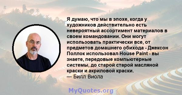 Я думаю, что мы в эпохе, когда у художников действительно есть невероятный ассортимент материалов в своем командовании. Они могут использовать практически все, от предметов домашнего обихода - Джексон Поллок использовал 