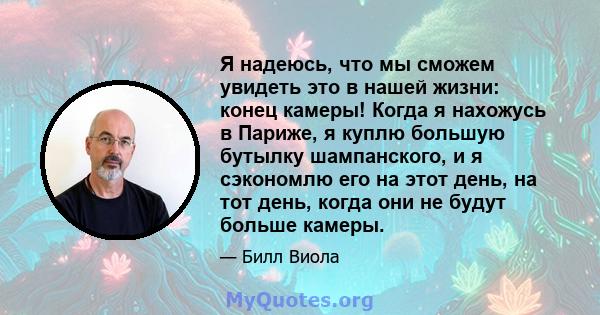 Я надеюсь, что мы сможем увидеть это в нашей жизни: конец камеры! Когда я нахожусь в Париже, я куплю большую бутылку шампанского, и я сэкономлю его на этот день, на тот день, когда они не будут больше камеры.