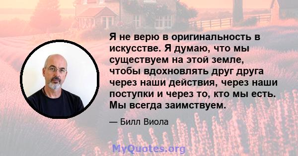 Я не верю в оригинальность в искусстве. Я думаю, что мы существуем на этой земле, чтобы вдохновлять друг друга через наши действия, через наши поступки и через то, кто мы есть. Мы всегда заимствуем.