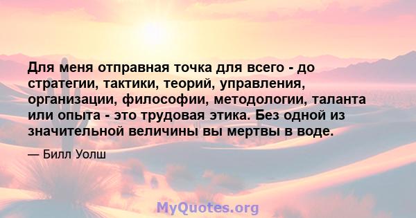 Для меня отправная точка для всего - до стратегии, тактики, теорий, управления, организации, философии, методологии, таланта или опыта - это трудовая этика. Без одной из значительной величины вы мертвы в воде.